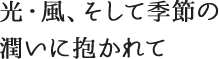 光・風、そして季節の潤いに抱かれて