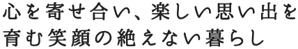 心を寄せ合い、楽しい思い出を育む笑顔の絶えない暮らし